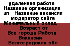 удалённая работа › Название организации ­ ип › Название вакансии ­ модератор сайта › Минимальный оклад ­ 39 500 › Возраст от ­ 18 - Все города Работа » Вакансии   . Волгоградская обл.,Волжский г.